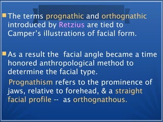  The terms prognathic and orthognathic
introduced by Retzius are tied to
Camper’s illustrations of facial form.
 As a result the facial angle became a time
honored anthropological method to
determine the facial type.
Prognathism refers to the prominence of
jaws, relative to forehead, & a straight
facial profile -- as orthognathous.
 