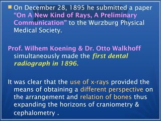  On December 28, 1895 he submitted a paper
“On A New Kind of Rays, A Preliminary
Communication” to the Wurzburg Physical
Medical Society.
Prof. Wilhem Koening & Dr. Otto Walkhoff
simultaneously made the first dental
radiograph in 1896.
It was clear that the use of x-rays provided the
means of obtaining a different perspective on
the arrangement and relation of bones thus
expanding the horizons of craniometry &
cephalometry .
 