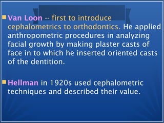  Van Loon -- first to introduce
cephalometrics to orthodontics. He applied
anthropometric procedures in analyzing
facial growth by making plaster casts of
face in to which he inserted oriented casts
of the dentition.
 Hellman in 1920s used cephalometric
techniques and described their value.
 