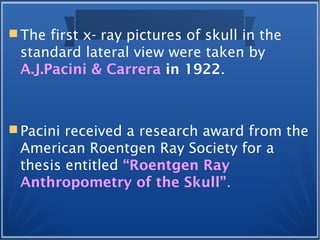  The first x- ray pictures of skull in the
standard lateral view were taken by
A.J.Pacini & Carrera in 1922.
 Pacini received a research award from the
American Roentgen Ray Society for a
thesis entitled “Roentgen Ray
Anthropometry of the Skull”.
 