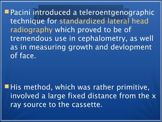  Pacini introduced a teleroentgenographic
technique for standardized lateral head
radiography which proved to be of
tremendous use in cephalometry, as well
as in measuring growth and devlopment
of face.
 His method, which was rather primitive,
involved a large fixed distance from the x
ray source to the cassette.
 
