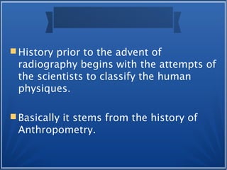  History prior to the advent of
radiography begins with the attempts of
the scientists to classify the human
physiques.
 Basically it stems from the history of
Anthropometry.
 