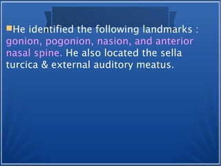 He identified the following landmarks :
gonion, pogonion, nasion, and anterior
nasal spine. He also located the sella
turcica & external auditory meatus.
 