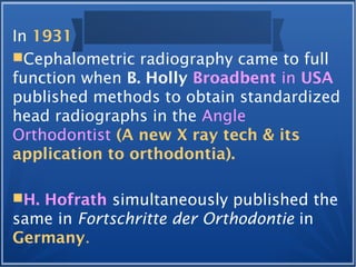 In 1931
Cephalometric radiography came to full
function when B. Holly Broadbent in USA
published methods to obtain standardized
head radiographs in the Angle
Orthodontist (A new X ray tech & its
application to orthodontia).
H. Hofrath simultaneously published the
same in Fortschritte der Orthodontie in
Germany.
 