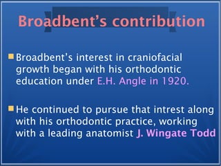 Broadbent’s contribution
 Broadbent’s interest in craniofacial
growth began with his orthodontic
education under E.H. Angle in 1920.
 He continued to pursue that intrest along
with his orthodontic practice, working
with a leading anatomist J. Wingate Todd
 