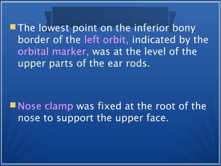  The lowest point on the inferior bony
border of the left orbit, indicated by the
orbital marker, was at the level of the
upper parts of the ear rods.
 Nose clamp was fixed at the root of the
nose to support the upper face.
 