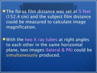 The focus film distance was set at 5 feet
(152.4 cm) and the subject film distance
could be measured to calculate image
magnification.
 With the two X ray tubes at right angles
to each other in the same horizontal
plane, two images (lateral & PA) could be
simultaneously produced.
 