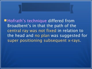  Hofrath’s technique differed from
Broadbent’s in that the path of the
central ray was not fixed in relation to
the head and no plan was suggested for
super positioning subsequent x-rays.
 