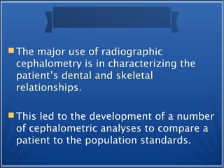  The major use of radiographic
cephalometry is in characterizing the
patient’s dental and skeletal
relationships.
 This led to the development of a number
of cephalometric analyses to compare a
patient to the population standards.
 