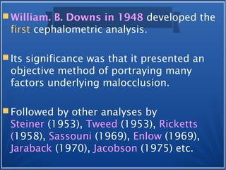  William. B. Downs in 1948 developed the
first cephalometric analysis.
 Its significance was that it presented an
objective method of portraying many
factors underlying malocclusion.
 Followed by other analyses by
Steiner (1953), Tweed (1953), Ricketts
(1958), Sassouni (1969), Enlow (1969),
Jaraback (1970), Jacobson (1975) etc.
 