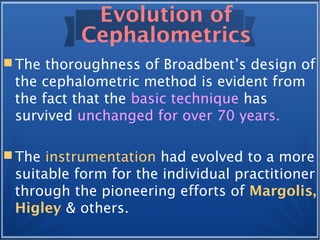 Evolution of
Cephalometrics
 The thoroughness of Broadbent’s design of
the cephalometric method is evident from
the fact that the basic technique has
survived unchanged for over 70 years.
 The instrumentation had evolved to a more
suitable form for the individual practitioner
through the pioneering efforts of Margolis,
Higley & others.
 
