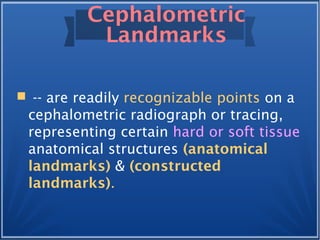 Cephalometric
Landmarks
 -- are readily recognizable points on a
cephalometric radiograph or tracing,
representing certain hard or soft tissue
anatomical structures (anatomical
landmarks) & (constructed
landmarks).
 
