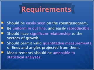 Requirements
 Should be easily seen on the roentgenogram,
 Be uniform in out line, and easily reproducible.
 Should have significant relationship to the
vectors of growth.
 Should permit valid quantitative measurements
of lines and angles projected from them.
 Measurements should be amenable to
statistical analyses.
 
