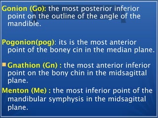 Gonion (Go): the most posterior inferior
point on the outline of the angle of the
mandible.
Pogonion(pog): its is the most anterior
point of the boney cin in the median plane.
 Gnathion (Gn) : the most anterior inferior
point on the bony chin in the midsagittal
plane.
Menton (Me) : the most inferior point of the
mandibular symphysis in the midsagittal
plane.
 