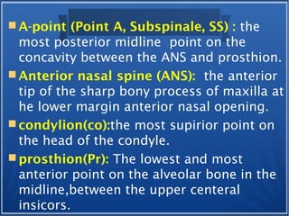  A-point (Point A, Subspinale, SS) : the
most posterior midline point on the
concavity between the ANS and prosthion.
 Anterior nasal spine (ANS): the anterior
tip of the sharp bony process of maxilla at
he lower margin anterior nasal opening.
 condylion(co):the most supirior point on
the head of the condyle.
 prosthion(Pr): The lowest and most
anterior point on the alveolar bone in the
midline,between the upper centeral
insicors.
 