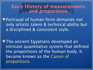Early History of measurements
and proportions
 Portrayal of human form demands not
only artistic talent & technical ability but
a disciplined & consistent style.
 The ancient Egyptians developed an
intricate quantitative system that defined
the proportions of the human body. It
became known as the Canon of
proportions.
 