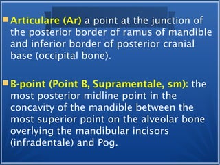  Articulare (Ar) a point at the junction of
the posterior border of ramus of mandible
and inferior border of posterior cranial
base (occipital bone).
 B-point (Point B, Supramentale, sm): the
most posterior midline point in the
concavity of the mandible between the
most superior point on the alveolar bone
overlying the mandibular incisors
(infradentale) and Pog.
 