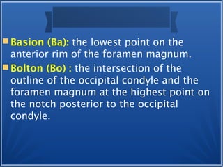  Basion (Ba): the lowest point on the
anterior rim of the foramen magnum.
 Bolton (Bo) : the intersection of the
outline of the occipital condyle and the
foramen magnum at the highest point on
the notch posterior to the occipital
condyle.
 