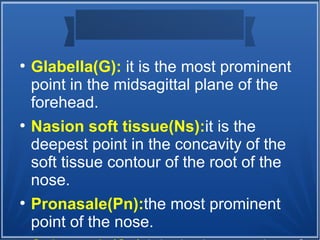 ●
Glabella(G): it is the most prominent
point in the midsagittal plane of the
forehead.
●
Nasion soft tissue(Ns):it is the
deepest point in the concavity of the
soft tissue contour of the root of the
nose.
●
Pronasale(Pn):the most prominent
point of the nose.
 
