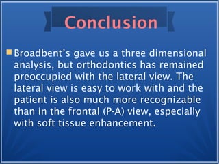Conclusion
 Broadbent’s gave us a three dimensional
analysis, but orthodontics has remained
preoccupied with the lateral view. The
lateral view is easy to work with and the
patient is also much more recognizable
than in the frontal (P-A) view, especially
with soft tissue enhancement.
 