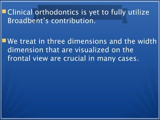  Clinical orthodontics is yet to fully utilize
Broadbent’s contribution.
 We treat in three dimensions and the width
dimension that are visualized on the
frontal view are crucial in many cases.
 
