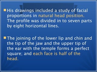  His drawings included a study of facial
proportions in natural head position.
The profile was divided in to seven parts
by eight horizontal lines.
 The joining of the lower lip and chin and
the tip of the jaw and the upper tip of
the ear with the temple forms a perfect
square; and each face is half of the
head.
 