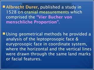  Albrecht Durer, published a study in
1528 on cranial measurements which
comprised the “Vier Bucher von
menschliche Proportion”.
 Using geometrical methods he provided a
analysis of the leptoprosopic face &
euryprosopic face in coordinate system,
where the horizontal and the vertical lines
were drawn through the same land marks
or facial features.
 