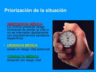 EMERGENCIA MÉDICA :  La víctima presenta riesgo inminente de perder la vida si no se interviene rápidamente con procedimientos sanitarios específicos  URGENCIA MÉDICA :  existe un riesgo vital potencial  CONSULTA MÉDICA : situación sin riesgo vital  Priorización de la situación 