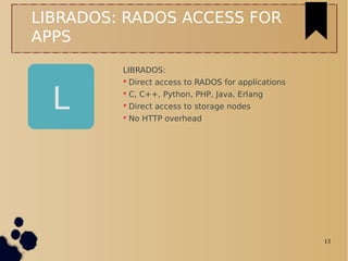 13
L
LIBRADOS: RADOS ACCESS FOR
APPS
LIBRADOS:
 Direct access to RADOS for applications
 C, C++, Python, PHP, Java, Erlang
 Direct access to storage nodes
 No HTTP overhead
 