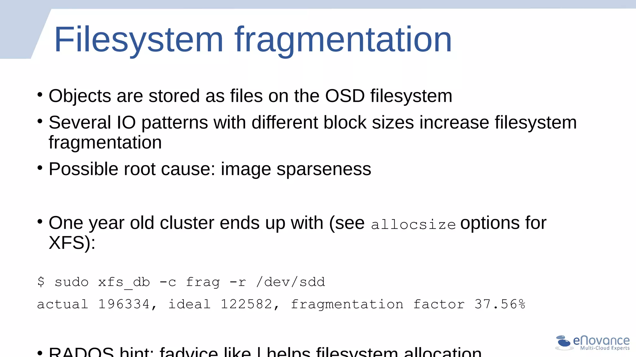 Filesystem fragmentation
• Objects are stored as files on the OSD filesystem
• Several IO patterns with different block sizes increase filesystem
fragmentation
• Possible root cause: image sparseness
• One year old cluster ends up with (see allocsize options for
XFS):
$ sudo xfs_db -c frag -r /dev/sdd
actual 196334, ideal 122582, fragmentation factor 37.56%
 