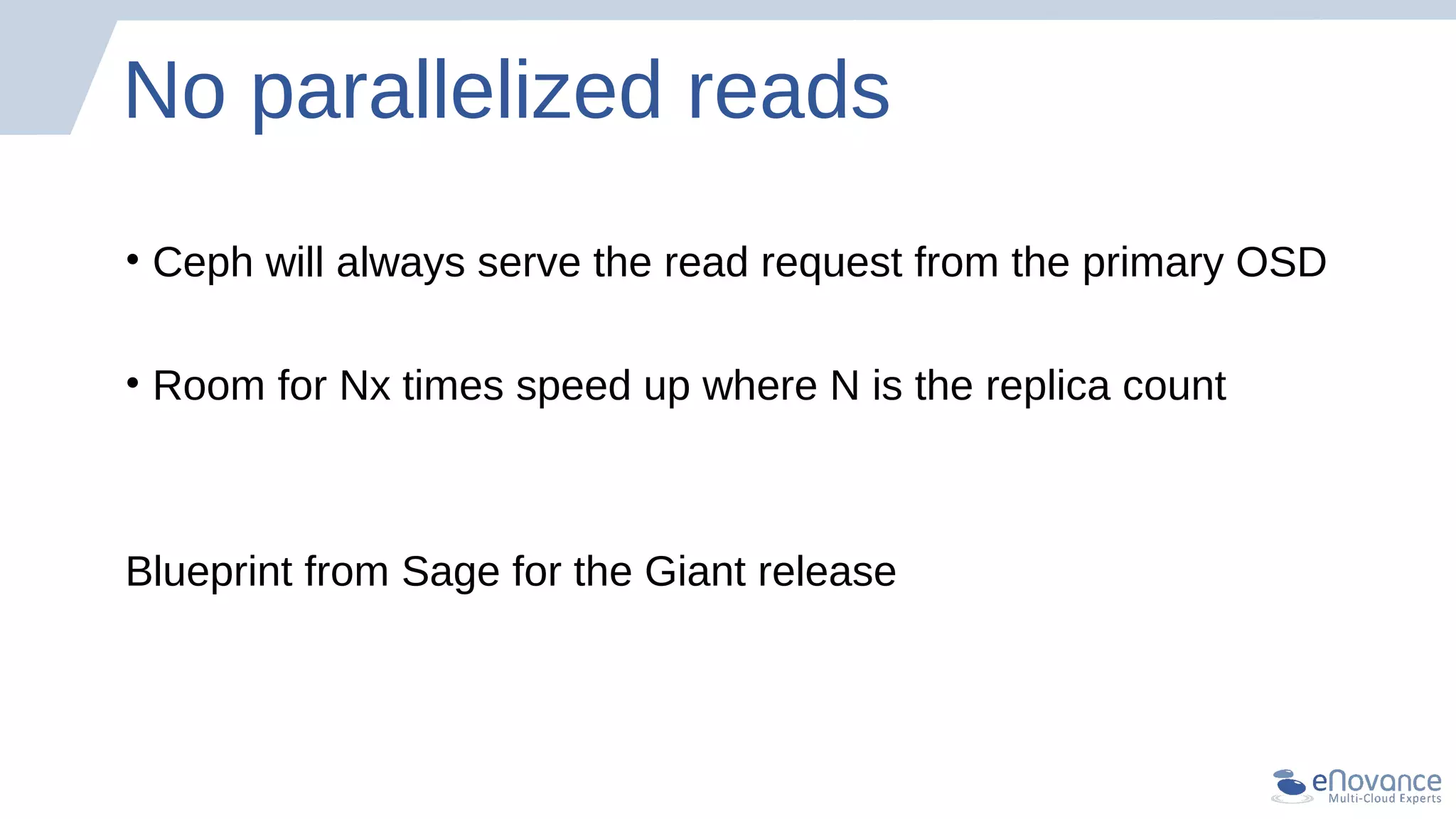 No parallelized reads
• Ceph will always serve the read request from the primary OSD
• Room for Nx times speed up where N is the replica count
Blueprint from Sage for the Giant release
 