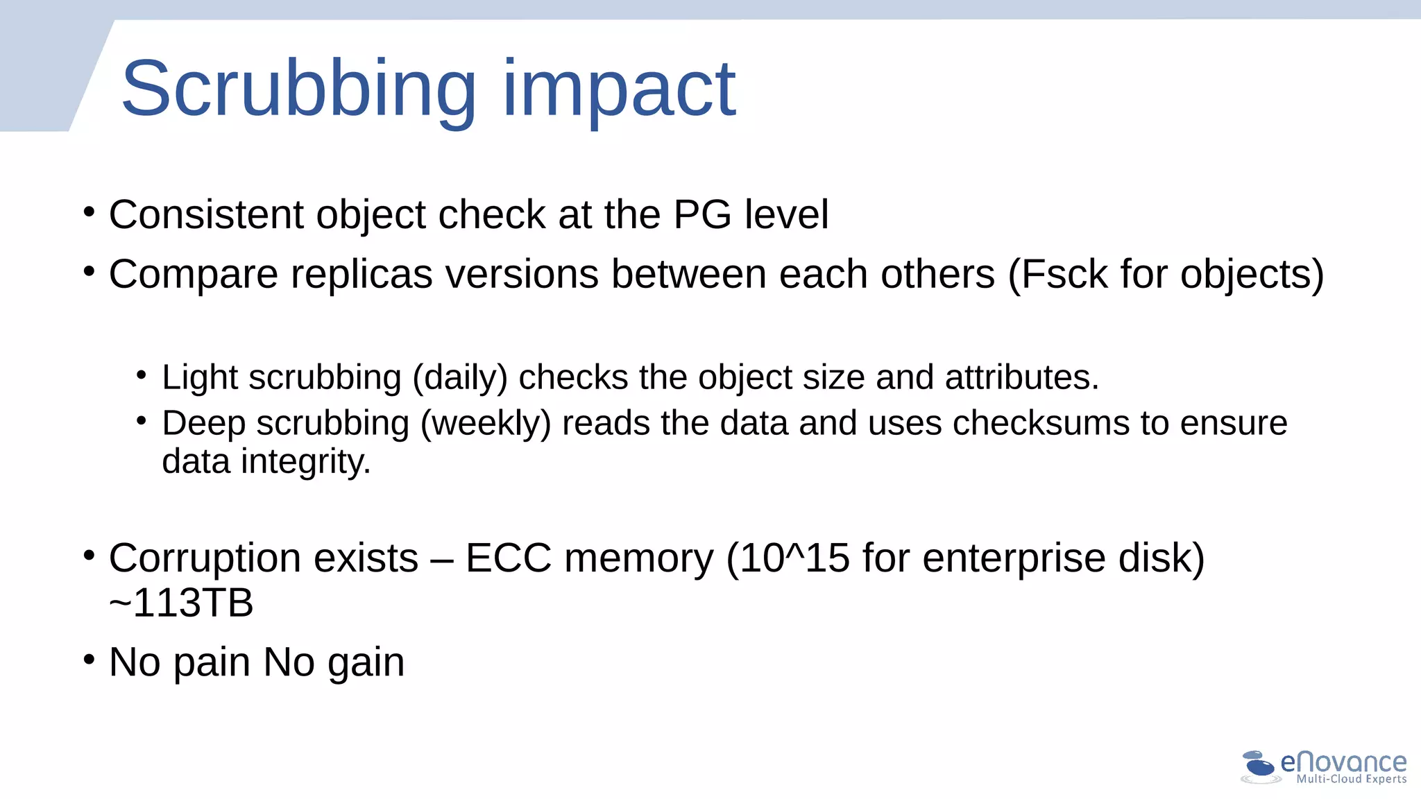 Scrubbing impact
• Consistent object check at the PG level
• Compare replicas versions between each others (Fsck for objects)
• Light scrubbing (daily) checks the object size and attributes.
• Deep scrubbing (weekly) reads the data and uses checksums to ensure
data integrity.
• Corruption exists – ECC memory (10^15 for enterprise disk)
~113TB
• No pain No gain
 