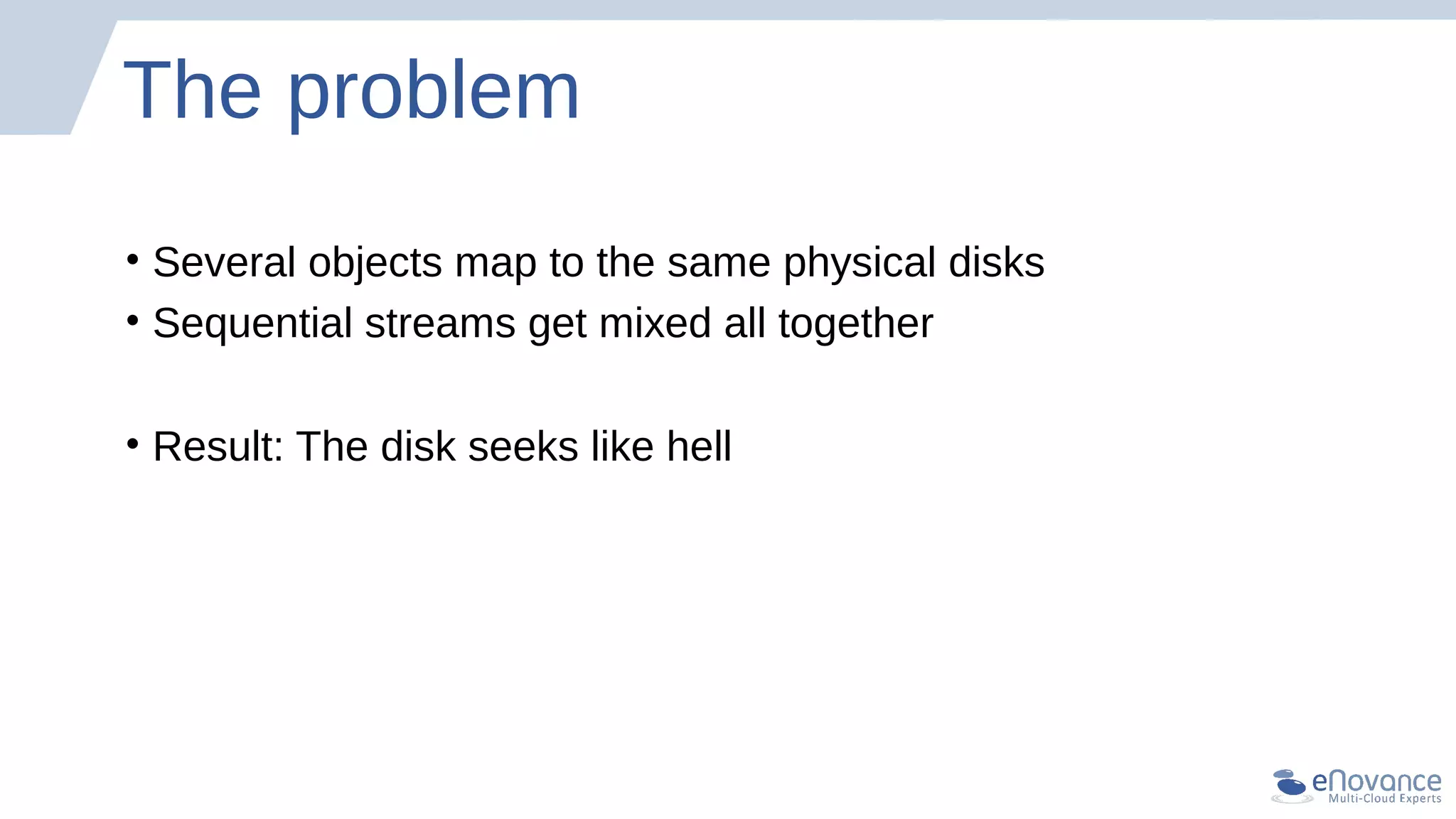 The problem
• Several objects map to the same physical disks
• Sequential streams get mixed all together
• Result: The disk seeks like hell
 
