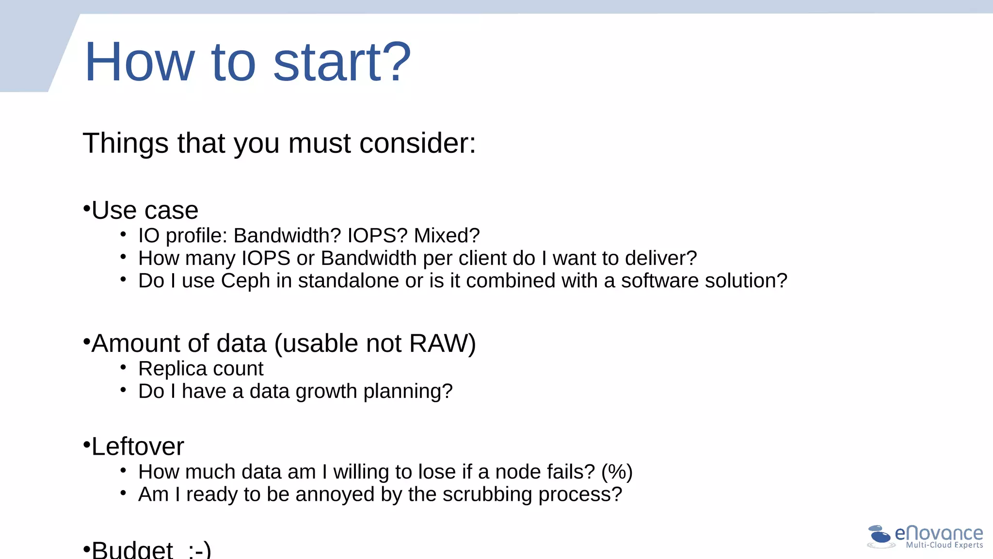 How to start?
Things that you must consider:
•Use case
• IO profile: Bandwidth? IOPS? Mixed?
• How many IOPS or Bandwidth per client do I want to deliver?
• Do I use Ceph in standalone or is it combined with a software solution?
•Amount of data (usable not RAW)
• Replica count
• Do I have a data growth planning?
•Leftover
• How much data am I willing to lose if a node fails? (%)
• Am I ready to be annoyed by the scrubbing process?
•
 