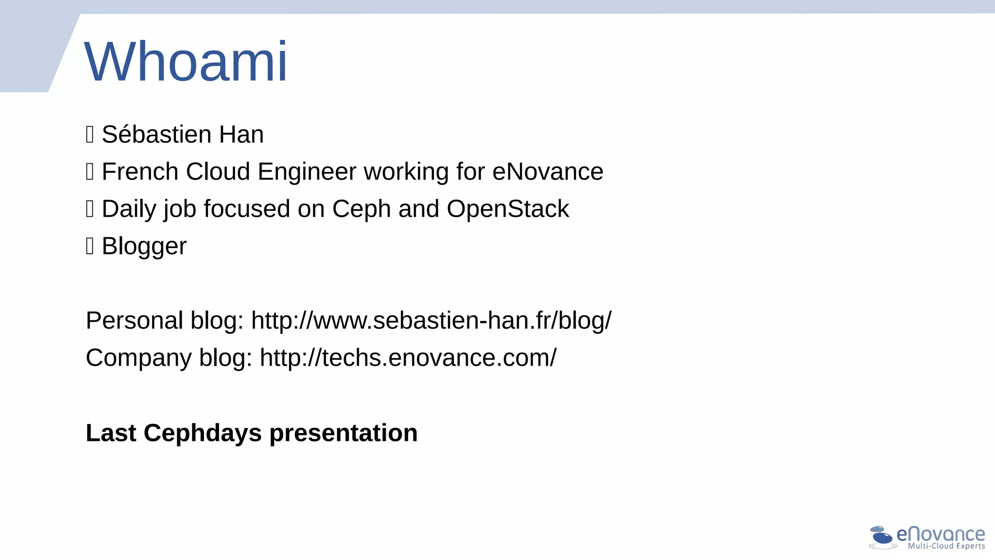 Whoami
💥 Sébastien Han
💥 French Cloud Engineer working for eNovance
💥 Daily job focused on Ceph and OpenStack
💥 Blogger
Personal blog: http://www.sebastien-han.fr/blog/
Company blog: http://techs.enovance.com/
Last Cephdays presentation
 