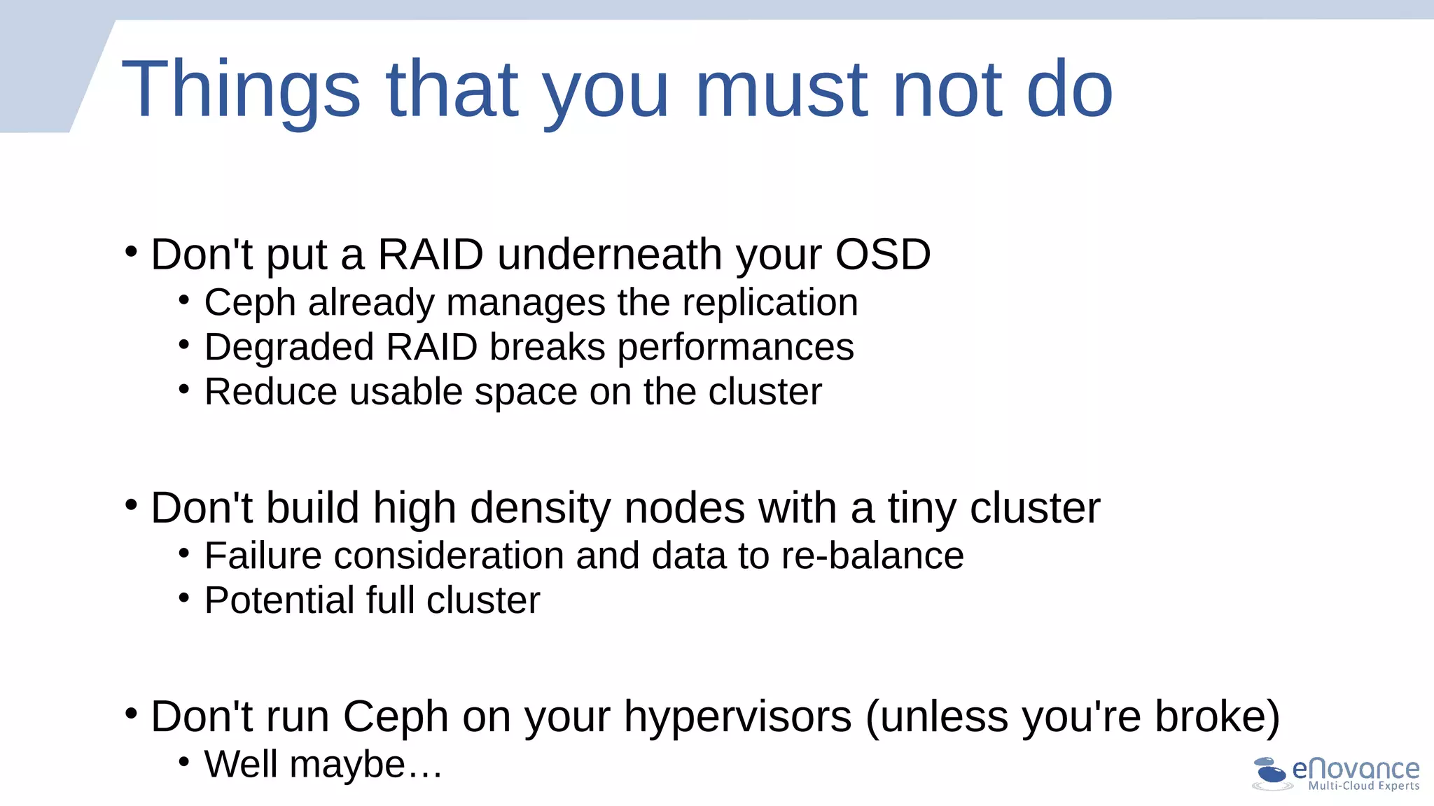 Things that you must not do
• Don't put a RAID underneath your OSD
• Ceph already manages the replication
• Degraded RAID breaks performances
• Reduce usable space on the cluster
• Don't build high density nodes with a tiny cluster
• Failure consideration and data to re-balance
• Potential full cluster
• Don't run Ceph on your hypervisors (unless you're broke)
• Well maybe…
 