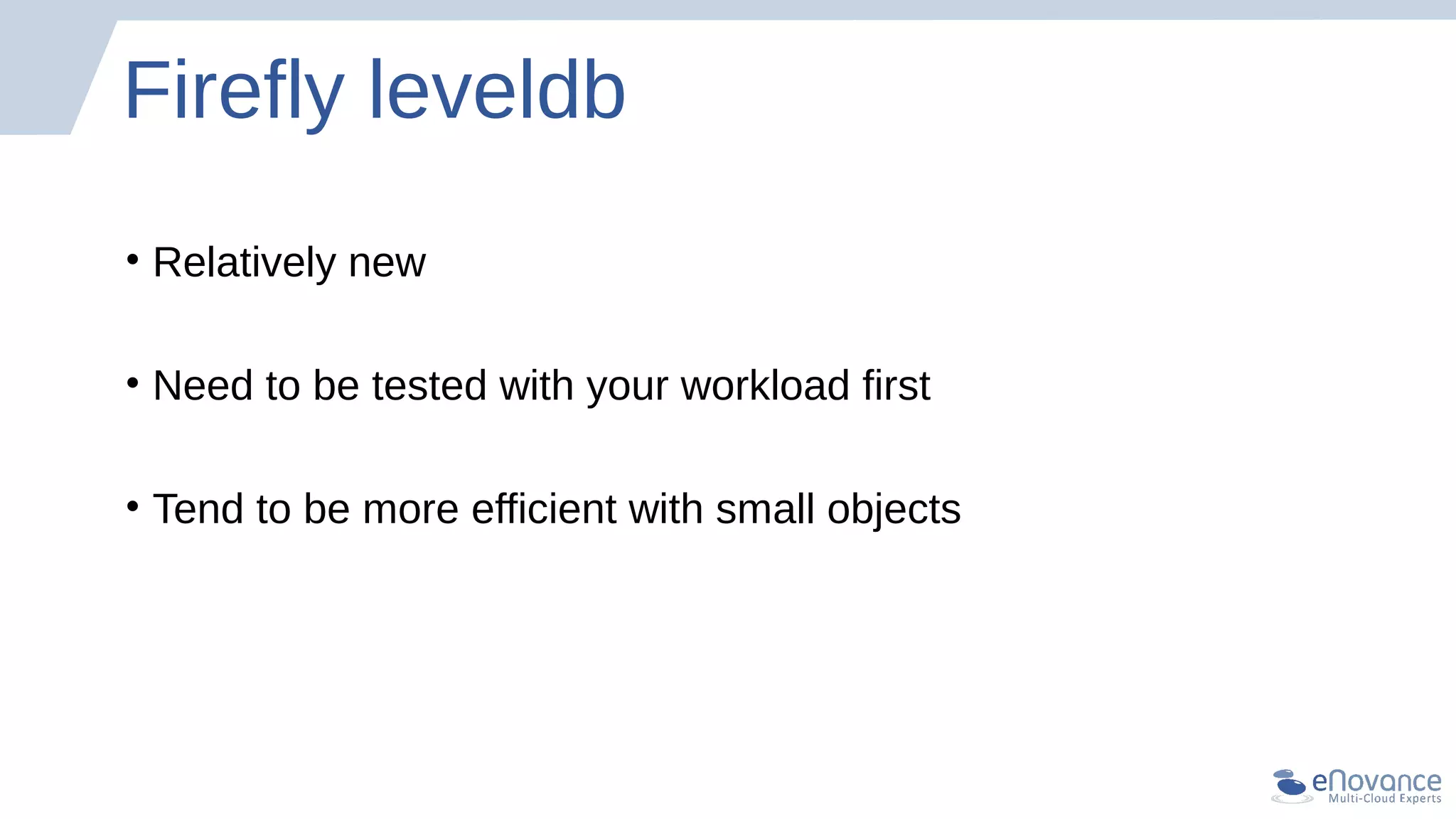 Firefly leveldb
• Relatively new
• Need to be tested with your workload first
• Tend to be more efficient with small objects
 