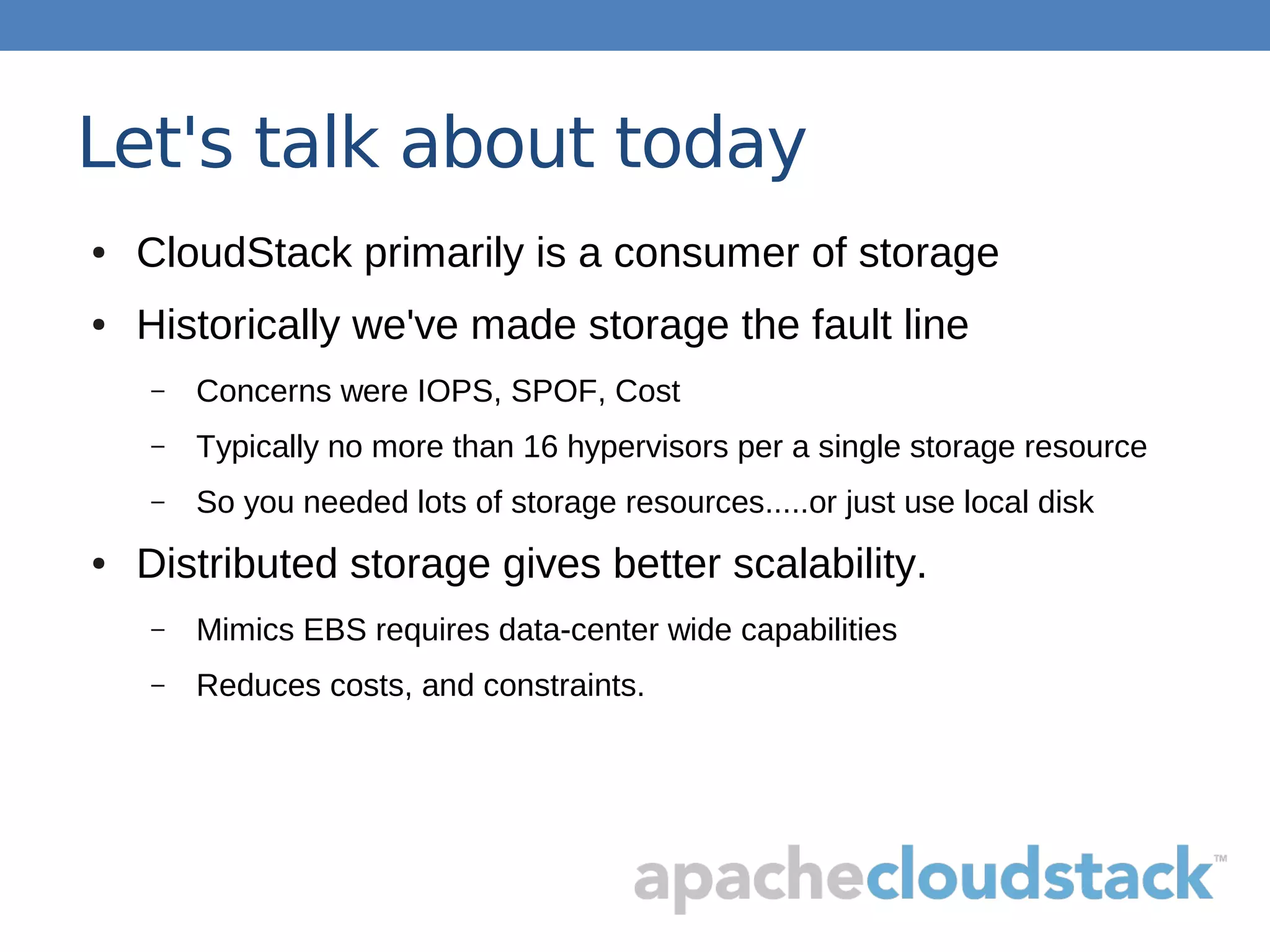 Let's talk about today
● CloudStack primarily is a consumer of storage
● Historically we've made storage the fault line
– Concerns were IOPS, SPOF, Cost
– Typically no more than 16 hypervisors per a single storage resource
– So you needed lots of storage resources.....or just use local disk
● Distributed storage gives better scalability.
– Mimics EBS requires data-center wide capabilities
– Reduces costs, and constraints.
 