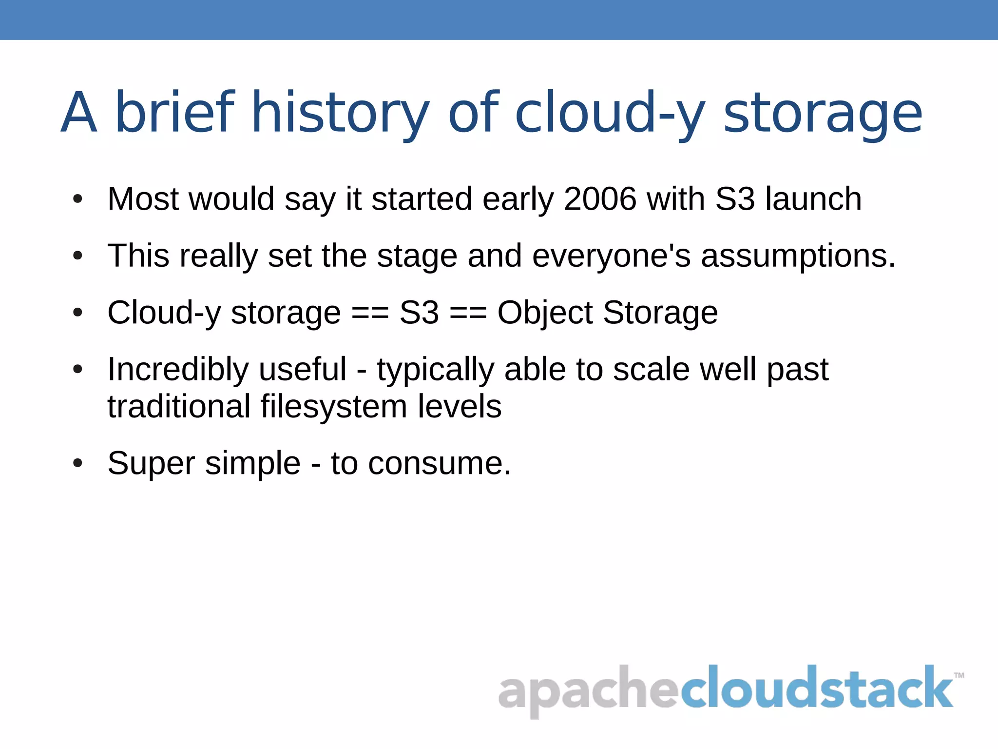 A brief history of cloud-y storage
● Most would say it started early 2006 with S3 launch
● This really set the stage and everyone's assumptions.
● Cloud-y storage == S3 == Object Storage
● Incredibly useful - typically able to scale well past
traditional filesystem levels
● Super simple - to consume.
 