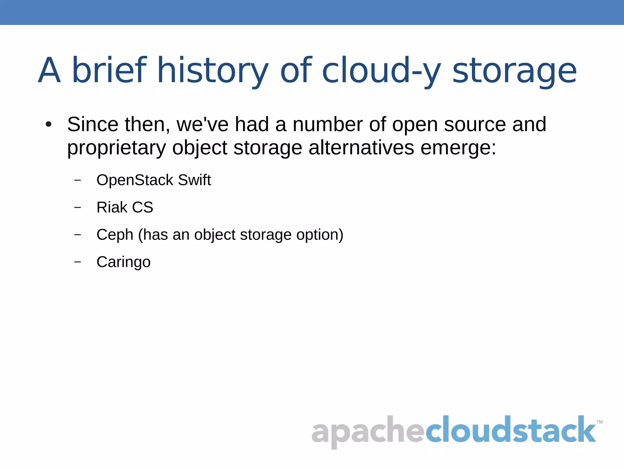 A brief history of cloud-y storage
● Since then, we've had a number of open source and
proprietary object storage alternatives emerge:
– OpenStack Swift
– Riak CS
– Ceph (has an object storage option)
– Caringo
 