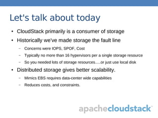 Let's talk about today
● CloudStack primarily is a consumer of storage
● Historically we've made storage the fault line
– Concerns were IOPS, SPOF, Cost
– Typically no more than 16 hypervisors per a single storage resource
– So you needed lots of storage resources.....or just use local disk
● Distributed storage gives better scalability.
– Mimics EBS requires data-center wide capabilities
– Reduces costs, and constraints.
 
