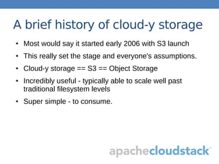 A brief history of cloud-y storage
● Most would say it started early 2006 with S3 launch
● This really set the stage and everyone's assumptions.
● Cloud-y storage == S3 == Object Storage
● Incredibly useful - typically able to scale well past
traditional filesystem levels
● Super simple - to consume.
 