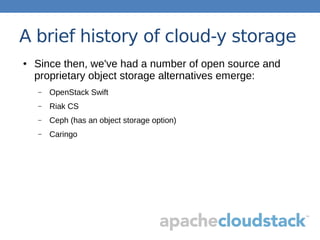 A brief history of cloud-y storage
● Since then, we've had a number of open source and
proprietary object storage alternatives emerge:
– OpenStack Swift
– Riak CS
– Ceph (has an object storage option)
– Caringo
 