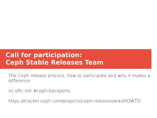 Call for participation:
Ceph Stable Releases Team
The Ceph release process, how to participate and why it makes a
difference
irc.oftc.net #ceph-backports
https://tracker.ceph.com/projects/ceph-releases/wiki/HOWTO
 