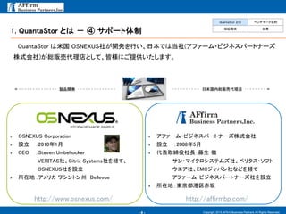 - 4 -
1. QuantaStor とは － ④ サポート体制
Copyright 2015 AFfirm Business Partners All Rights Reserved.
QuantaStor は米国 OSNEXUS社が開発を行い、日本では当社(アファーム・ビジネスパートナーズ
株式会社)が総販売代理店として、皆様にご提供いたします。
 OSNEXUS Corporation
 設立 ：2010年1月
 CEO ：Steven Umbehocker
VERITAS社、Citrix Systems社を経て、
OSNEXUS社を設立
 所在地：アメリカ ワシントン州 Bellevue
http://www.osnexus.com/
日本国内総販売代理店製品開発
 アファーム・ビジネスパートナーズ株式会社
 設立 ：2008年5月
 代表取締役社長：藤生 徹
サン・マイクロシステムズ社、ベリタス・ソフト
ウエア社、EMCジャパン社などを経て
アファーム・ビジネスパートナーズ社を設立
 所在地：東京都港区赤坂
http://affirmbp.com/
QuantaStor とは ベンチマーク目的
検証環境 結果
 