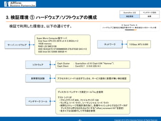 - 8 -
3. 検証環境 ① ハードウェア/ソフトウェアの構成
Copyright 2015 AFfirm Business Partners All Rights Reserved.
検証で利用した環境は、以下の通りです。
QuantaStor とは ベンチマーク目的
検証環境 結果
Super Micro Computer製サーバ
Intel Xeon CPU E5-2670 v3 @ 2.30GHz * 2
16GB memory
RAID LSI SMC3108
HDD SEAGATE ST300MM0026 278.875GB SAS *12
SSD Intel DC S3500 300GB *1
サーバ ハードウェア １０Gbps, MTU 9,000ネットワーク
Ceph Cluster : QuantaStor v3.16 (Ceph 0.94 “Hammer”)
Ceph Client : CentOS 7 3.10.0-229.14.1
ソフトウェア
アクセス中にノード1台をダウンさせ、サービス提供に影響が無い事を確認耐障害性試験
ディスクI/O ベンチマーク測定ツール「fio」を使用
テスト シナリオ
・ブロックサイズ 4KB、ファイルサイズ 1GB
・ランダム リード/ライト、シーケンシャル リード/ライト
・純粋なストレージ性能計測の為に、各種キャッシュからではなくデータが
ディスクから呼び出されるようにする(“offset_increment=XX”を設定)
・各タイプは3回実行して平均値を参照
ベンチマーク ツール
☆ Special Thanks ☆
ハードウェアご提供及び検証作業サポート：株式会社トゥモロー・ネット様
 