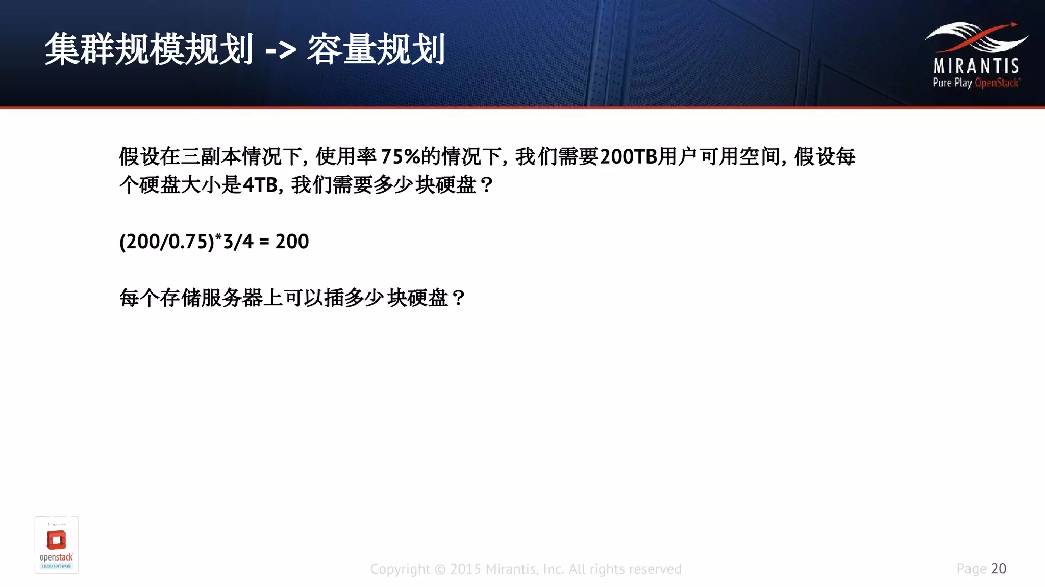 Copyright © 2015 Mirantis, Inc. All rights reserved Page 20
集群规模规划 -> 容量规划
假设在三副本情况下，使用率75%的情
况下，我们需要200TB用户可用空间，假设每个硬盘大小是
4TB，我们需要多少块硬盘
(200/0.75)*3/4 = 200
每个存储服务器上可以插多少块硬盘？
假设在三副本情况下，使用率 75%的情况下，我们需要200TB用户可用空间，假设每
个硬盘大小是4TB，我们需要多少块硬盘？
(200/0.75)*3/4 = 200
每个存储服务器上可以插多少块硬盘？
 