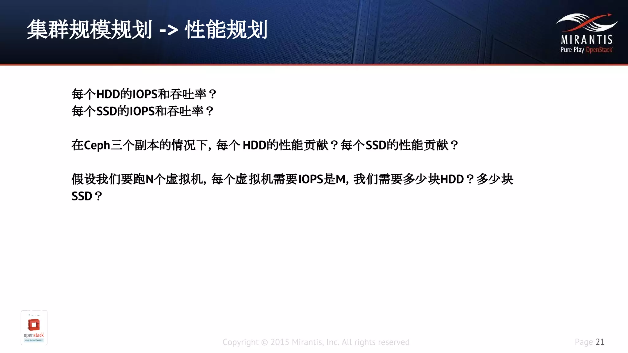 Copyright © 2015 Mirantis, Inc. All rights reserved Page 21
集群规模规划 -> 性能规划
假设在三副本情况下，使用率75%的情
况下，我们需要200TB用户可用空间，假设每个硬盘大小是
4TB，我们需要多少块硬盘
(200/0.75)*3/4 = 200
每个存储服务器上可以插多少块硬盘？
每个HDD的IOPS和吞吐率？
每个SSD的IOPS和吞吐率？
在Ceph三个副本的情况下，每个 HDD的性能贡献？每个SSD的性能贡献？
假设我们要跑N个虚拟机，每个虚拟机需要IOPS是M，我们需要多少块HDD？多少块
SSD？
 