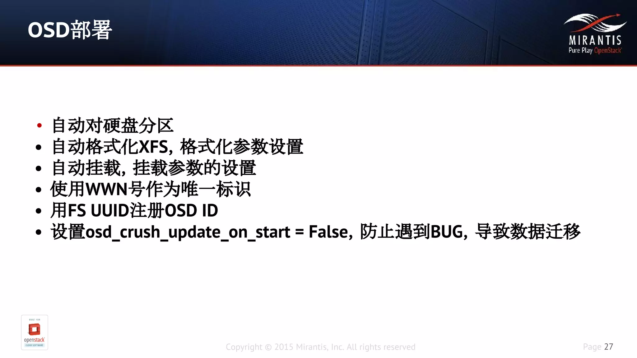 Copyright © 2015 Mirantis, Inc. All rights reserved Page 27
OSD部署
• 自动对硬盘分区
• 自动格式化XFS，格式化参数设置
• 自动挂载，挂载参数的设置
• 使用WWN号作为唯一标识
• 用FS UUID注册OSD ID
• 设置osd_crush_update_on_start = False，防止遇到BUG，导致数据迁移
 