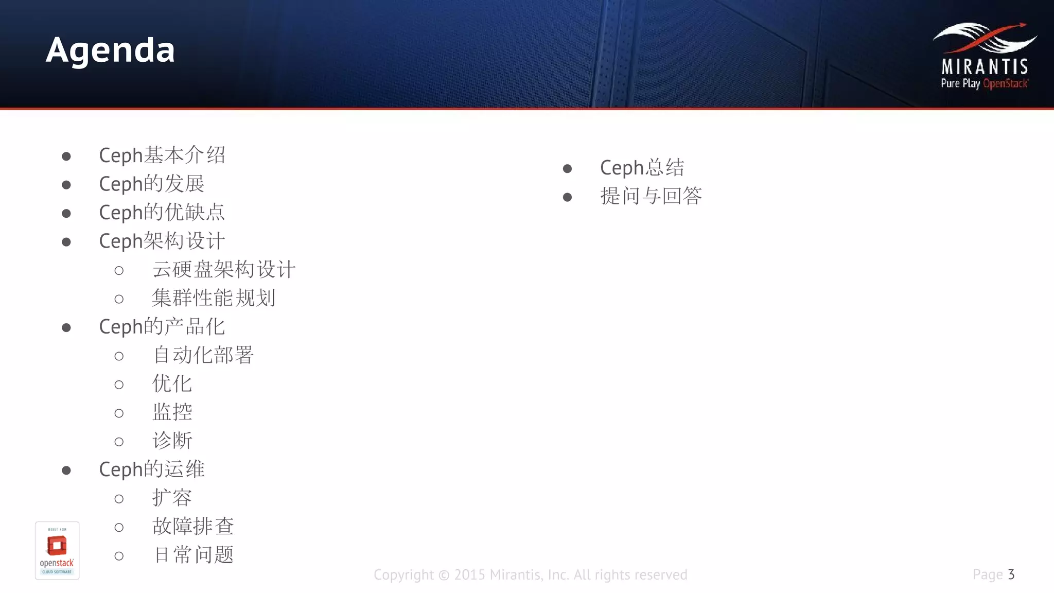 Copyright © 2015 Mirantis, Inc. All rights reserved Page 3
Agenda
● Ceph基本介绍
● Ceph的发展
● Ceph的优缺点
● Ceph架构设计
○ 云硬盘架构设计
○ 集群性能规划
● Ceph的产品化
○ 自动化部署
○ 优化
○ 监控
○ 诊断
● Ceph的运维
○ 扩容
○ 故障排查
○ 日常问题
● Ceph总结
● 提问与回答
 